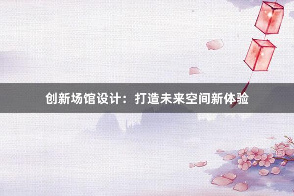 创新场馆设计：打造未来空间新体验