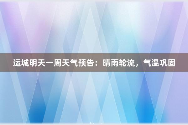 运城明天一周天气预告：晴雨轮流，气温巩固